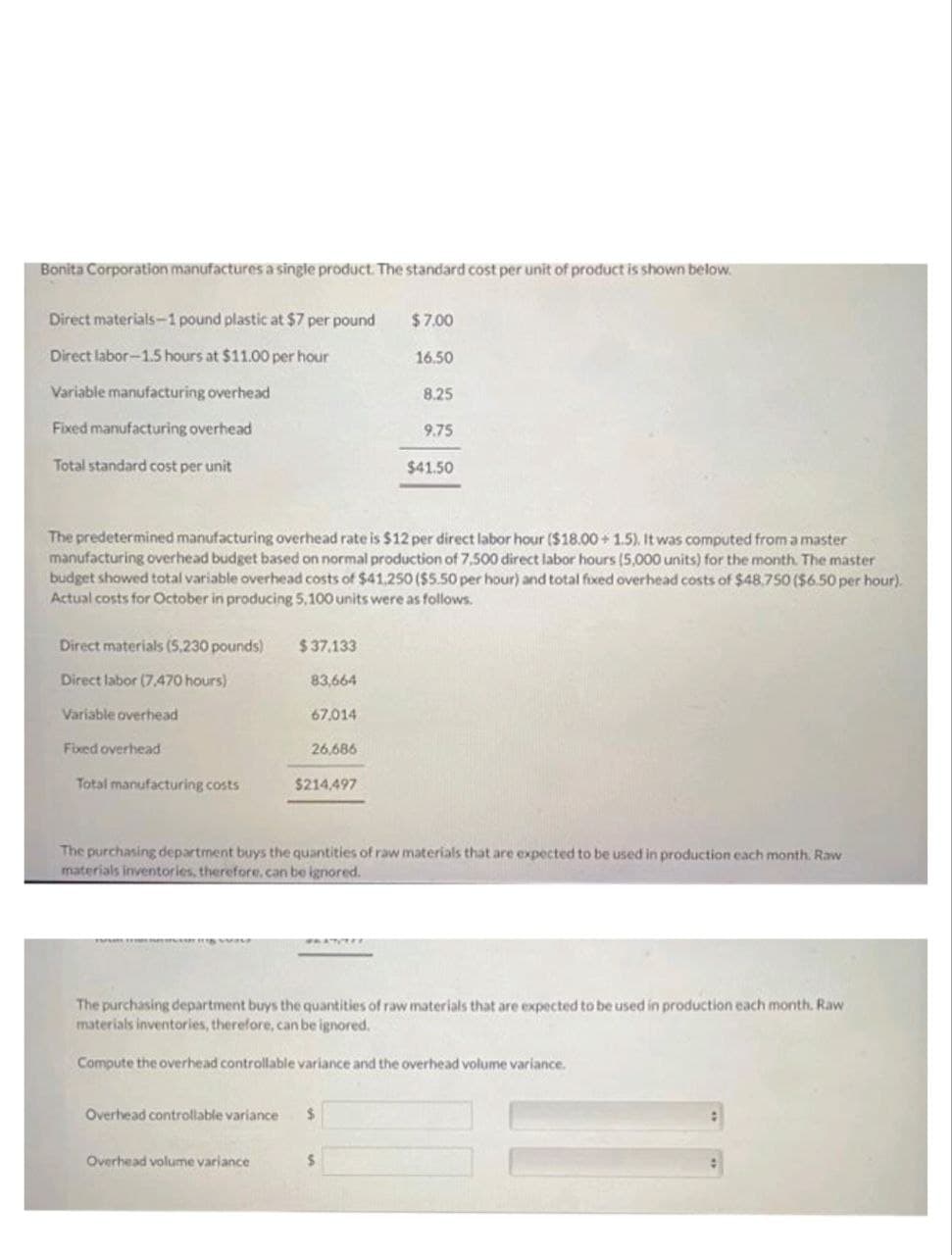 Bonita Corporation manufactures a single product. The standard cost per unit of product is shown below.
Direct materials-1 pound plastic at $7 per pound
Direct labor-1.5 hours at $11.00 per hour
Variable manufacturing overhead
Fixed manufacturing overhead
Total standard cost per unit
Direct materials (5,230 pounds)
Direct labor (7,470 hours)
Variable overhead
Fixed overhead
Total manufacturing costs
$37.133
83,664
67,014
The predetermined manufacturing overhead rate is $12 per direct labor hour ($18.00 +1.5). It was computed from a master
manufacturing overhead budget based on normal production of 7,500 direct labor hours (5,000 units) for the month. The master
budget showed total variable overhead costs of $41,250 ($5.50 per hour) and total fixed overhead costs of $48,750 ($6.50 per hour).
Actual costs for October in producing 5,100 units were as follows.
26,686
$214,497
Overhead volume variance
$7.00
16.50
Overhead controllable variance $
8.25
9.75
The purchasing department buys the quantities of raw materials that are expected to be used in production each month. Raw
materials inventories, therefore, can be ignored.
S
$41.50
The purchasing department buys the quantities of raw materials that are expected to be used in production each month. Raw
materials inventories, therefore, can be ignored.
Compute the overhead controllable variance and the overhead volume variance.