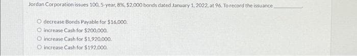 Jordan Corporation issues 100, 5-year, 8%, $2,000 bonds dated January 1, 2022, at 96. To record the issuance
O decrease Bonds Payable for $16,000.
O increase Cash for $200,000.
O increase Cash for $1,920,000.
O increase Cash for $192,000.