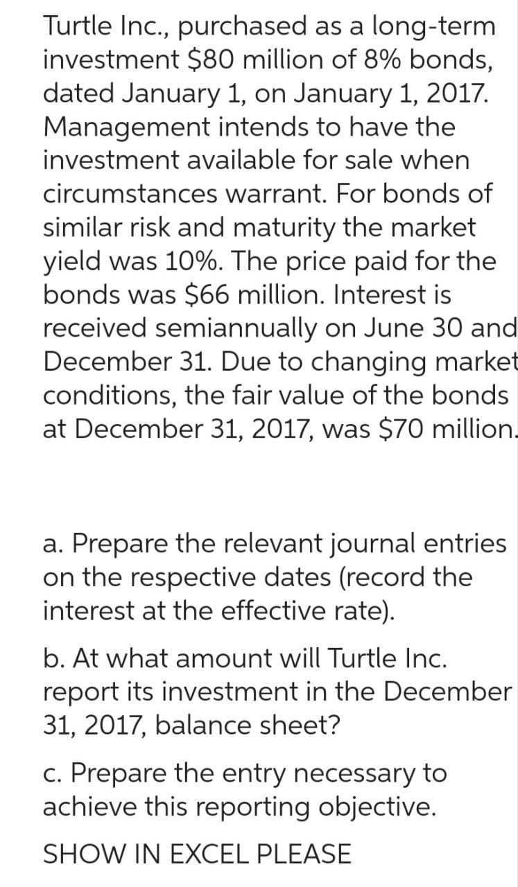 Turtle Inc., purchased as a long-term
investment $80 million of 8% bonds,
dated January 1, on January 1, 2017.
Management intends to have the
investment available for sale when
circumstances warrant. For bonds of
similar risk and maturity the market
yield was 10%. The price paid for the
bonds was $66 million. Interest is
received semiannually on June 30 and
December 31. Due to changing market
conditions, the fair value of the bonds
at December 31, 2017, was $70 million.
a. Prepare the relevant journal entries
on the respective dates (record the
interest at the effective rate).
b. At what amount will Turtle Inc.
report its investment in the December
31, 2017, balance sheet?
c. Prepare the entry necessary to
achieve this reporting objective.
SHOW IN EXCEL PLEASE