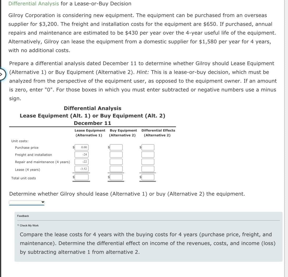 Differential Analysis for a Lease-or-Buy Decision
Gilroy Corporation is considering new equipment. The equipment can be purchased from an overseas
supplier for $3,200. The freight and installation costs for the equipment are $650. If purchased, annual
repairs and maintenance are estimated to be $430 per year over the 4-year useful life of the equipment.
Alternatively, Gilroy can lease the equipment from a domestic supplier for $1,580 per year for 4 years,
with no additional costs.
Prepare a differential analysis dated December 11 to determine whether Gilroy should Lease Equipment
(Alternative 1) or Buy Equipment (Alternative 2). Hint: This is a lease-or-buy decision, which must be
analyzed from the perspective of the equipment user, as opposed to the equipment owner. If an amount
is zero, enter "0". For those boxes in which you must enter subtracted or negative numbers use a minus
sign.
Differential Analysis
Lease Equipment (Alt. 1) or Buy Equipment (Alt. 2)
December 11
Unit costs:
Purchase price
Freight and installation
Repair and maintenance (4 years)
Lease (4 years)
Total unit costs
Lease Equipment Buy Equipment Differential Effects
(Alternative 1) (Alternative 2) (Alternative 2)
Feedback
$
0.00
-24
-22
-3.52
$
Determine whether Gilroy should lease (Alternative 1) or buy (Alternative 2) the equipment.
Check My Work
Compare the lease costs for 4 years with the buying costs for 4 years (purchase price, freight, and
maintenance). Determine the differential effect on income of the revenues, costs, and income (loss)
by subtracting alternative 1 from alternative 2.