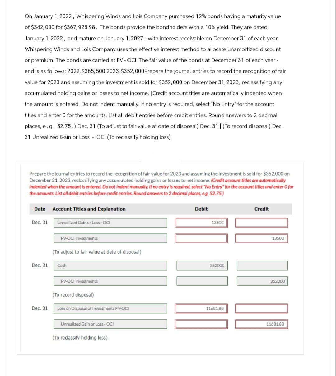 On January 1, 2022, Whispering Winds and Lois Company purchased 12% bonds having a maturity value
of $342,000 for $367,928.98. The bonds provide the bondholders with a 10% yield. They are dated
January 1, 2022, and mature on January 1, 2027, with interest receivable on December 31 of each year.
Whispering Winds and Lois Company uses the effective interest method to allocate unamortized discount
or premium. The bonds are carried at FV - OCI. The fair value of the bonds at December 31 of each year -
end is as follows: 2022, $365, 500 2023, $352, 000Prepare the journal entries to record the recognition of fair
value for 2023 and assuming the investment is sold for $352,000 on December 31, 2023, reclassifying any
accumulated holding gains or losses to net income. (Credit account titles are automatically indented when
the amount is entered. Do not indent manually. If no entry is required, select "No Entry" for the account
titles and enter 0 for the amounts. List all debit entries before credit entries. Round answers to 2 decimal
places, e.g. 52.75.) Dec. 31 (To adjust to fair value at date of disposal) Dec. 31 [ (To record disposal) Dec.
31 Unrealized Gain or Loss - OCI (To reclassify holding loss)
Prepare the journal entries to record the recognition of fair value for 2023 and assuming the investment is sold for $352,000 on
December 31, 2023, reclassifying any accumulated holding gains or losses to net income. (Credit account titles are automatically
indented when the amount is entered. Do not indent manually. If no entry is required, select "No Entry" for the account titles and enter O for
the amounts. List all debit entries before credit entries. Round answers to 2 decimal places, e.g. 52.75.)
Date
Dec. 31
Dec. 31
Dec. 31
Account Titles and Explanation
Unrealized Gain or Loss - OCI
FV-OCI Investments
(To adjust to fair value at date of disposal)
Cash
FV-OCI Investments
(To record disposal)
Loss on Disposal of Investments FV-OCI
Unrealized Gain or Loss - OCI
(To reclassify holding loss)
Debit
13500
352000
11681.88
Credit
13500
352000
11681.88