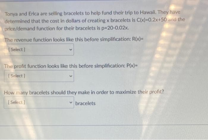 Tonya and Erica are selling bracelets to help fund their trip to Hawaii. They have
determined that the cost in dollars of creating x bracelets is C(x)=0.2x+50 and the
price/demand function for their bracelets is p=20-0.02x.
The revenue function looks like this before simplification: R(x)=
[Select]
The profit function looks like this before simplification: P(x)=
[Select]
How many bracelets should they make in order to maximize their profit?
[Select]
✓bracelets