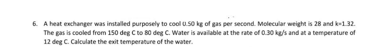 6. A heat exchanger was installed purposely to cool 0.50 kg of gas per second. Molecular weight is 28 and k=1.32.
The gas is cooled from 150 deg C to 80 deg C. Water is available at the rate of 0.30 kg/s and at a temperature of
12 deg C. Calculate the exit temperature of the water.
