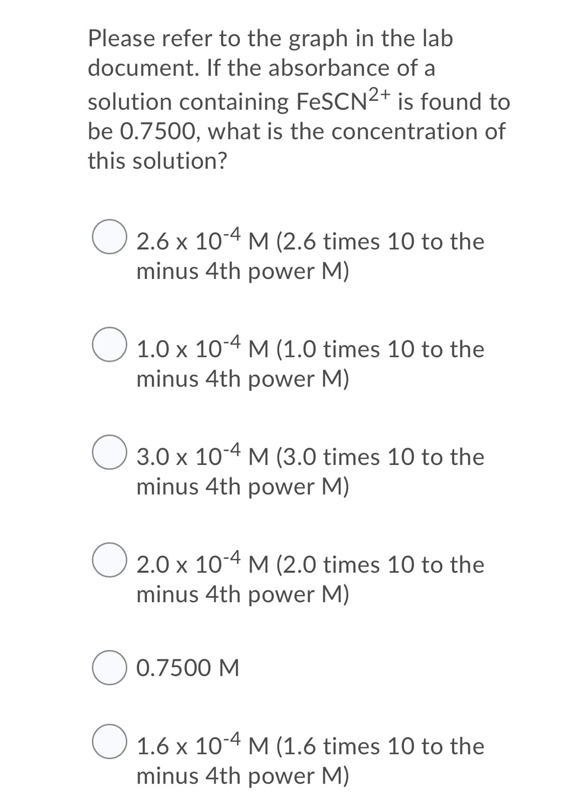 Please refer to the graph in the lab
document. If the absorbance of a
solution containing FeSCN2+ is found to
be 0.7500, what is the concentration of
this solution?
O 2.6 x 104 M (2.6 times 10 to the
minus 4th power M)
O 1.0 x 104 M (1.0 times 10 to the
minus 4th power M)
O 3.0 x 10-4 M (3.0 times 10 to the
minus 4th power M)
O 2.0 x 10-4 M (2.0 times 10 to the
minus 4th power M)
O 0.7500 M
O 1.6 x 104 M (1.6 times 10 to the
minus 4th power M)
