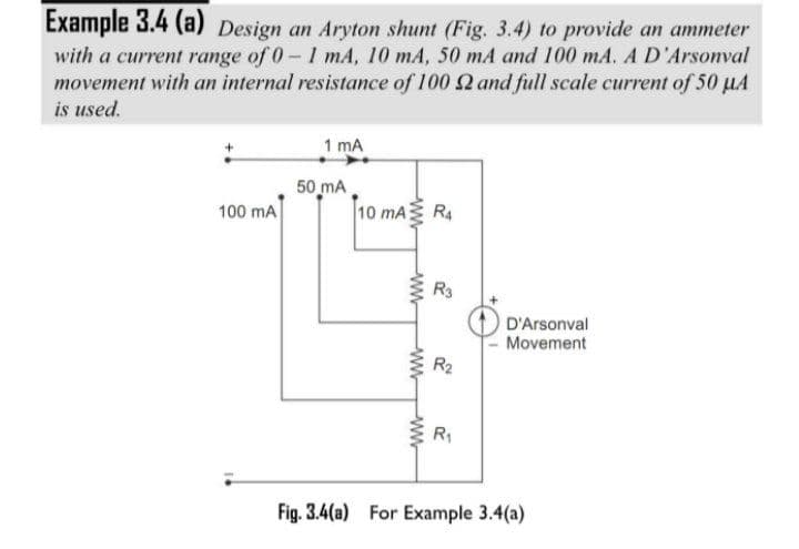 Example 3.4 (a) Design an Aryton shunt (Fig. 3.4) to provide an ammeter
with a current range of 0-1 mA, 10 mA, 50 mA and 100 mA. A D'Arsonval
movement with an internal resistance of 100 2 and full scale current of 50 µA
is used.
1 mA
50 mA
100 mA
10 mA
R4
R3
D'Arsonval
Movement
R2
R1
Fig. 3.4(a) For Example 3.4(a)
ww
ww
ww-
