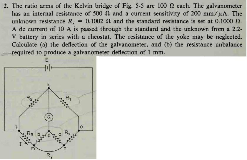2. The ratio arms of the Kelvin bridge of Fig. 5-5 are 100 each. The galvanometer
has an internal resistance of 500 and a current sensitivity of 200 mm/μA. The
unknown resistance R, = 0.1002 2 and the standard resistance is set at 0.1000 n.
A dc current of 10 A is passed through the standard and the unknown from a 2.2-
V battery in series with a rheostat. The resistance of the yoke may be neglected.
Calculate (a) the deflection of the galvanometer, and (b) the resistance unbalance
required to produce a galvanometer deflection of 1 mm.
E
2
H
R2.
in
R3
www
G
Ry
R₁
Rx
wi
O