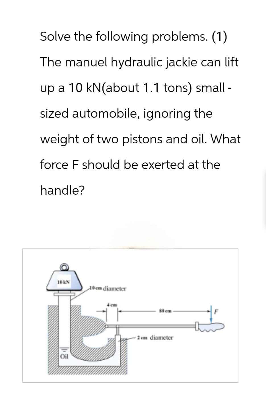 Solve the following problems. (1)
The manuel hydraulic jackie can lift
up a 10 kN(about 1.1 tons) small -
sized automobile, ignoring the
weight of two pistons and oil. What
force F should be exerted at the
handle?
10KN
10cm diameter
4 cm
80 cm
2cm diameter