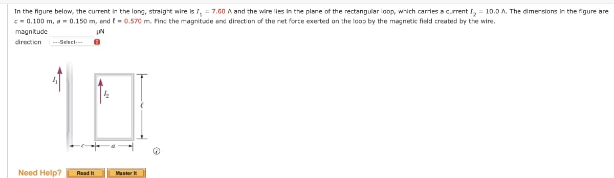 In the figure below, the current in the long, straight wire is I₁ = 7.60 A and the wire lies in the plane of the rectangular loop, which carries a current I2 = 10.0 A. The dimensions in the figure are
c = 0.100 m, a = 0.150 m, and 0.570 m. Find the magnitude and direction of the net force exerted on the loop by the magnetic field created by the wire.
magnitude
direction
---Select---
με
Need Help? Read It
Master It