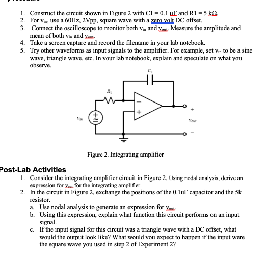 1. Construct the circuit shown in Figure 2 with C1 = 0.1 µE and R1 = 5 kQ.
2. For vin, use a 60HZ, 2Vpp, square wave with a zero volt DC offset.
3. Connect the oscilloscope to monitor both Vin and ygu Measure the amplitude and
mean of both vin and yaude
4. Take a screen capture and record the filename in your lab notebook.
5. Try other waveforms as input signals to the amplifier. For example, set vin to be a sine
wave, triangle wave, etc. In your lab notebook, explain and speculate on what you
observe.
Vant
Figure 2. Integrating amplifier
Post-Lab Activities
1. Consider the integrating amplifier circuit in Figure 2. Using nodal analysis, derive an
expression for vou, for the integrating amplifier.
2. In the circuit in Figure 2, exchange the positions of the 0.luF capacitor and the 5k
resistor.
a. Use nodal analysis to generate an expression for ygus-
b. Using this expression, explain what function this circuit performs on an input
signal.
c. If the input signal for this circuit was a triangle wave with a DC offset, what
would the output look like? What would you expect to happen if the input were
the square wave you used in step 2 of Experiment 2?
