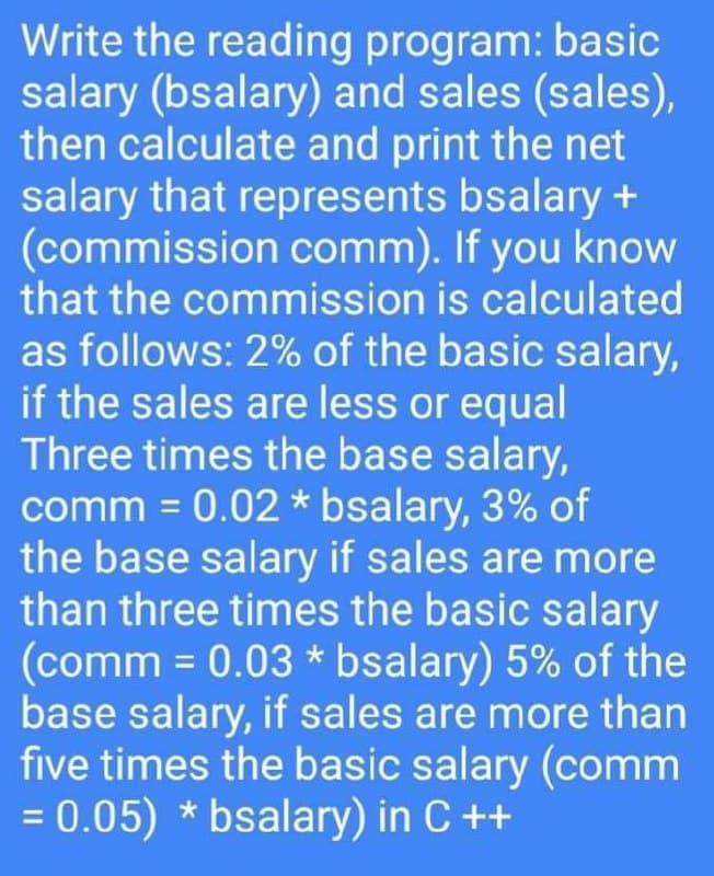 Write the reading program: basic
salary (bsalary) and sales (sales),
then calculate and print the net
salary that represents bsalary +
(commission comm). If you know
that the commission is calculated
as follows: 2% of the basic salary,
if the sales are less or equal
Three times the base salary,
comm = 0.02 * bsalary, 3% of
the base salary if sales are more
than three times the basic salary
(comm = 0.03 * bsalary) 5% of the
base salary, if sales are more than
five times the basic salary (comm
= 0.05) * bsalary) in C ++
%3D
%3D
