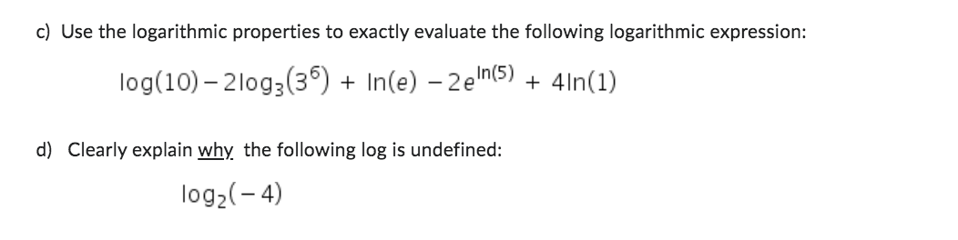 c) Use the logarithmic properties to exactly evaluate the following logarithmic expression:
log (10) 210g3 (36) + In(e) 2e In (5) + 4in(1)
d) Clearly explain why the following log is undefined:
log2(-4)