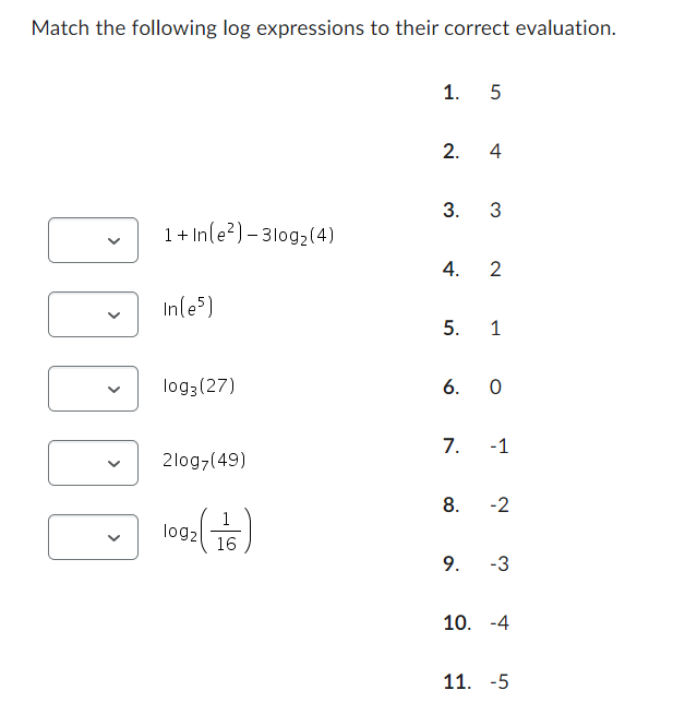 Match the following log expressions to their correct evaluation.
>
1.5
2.
4
3.
3
1+ In(e) 3log2(4)
4.
2
In(e5)
5.
1
log3 (27)
6. 0
7.
-1
2log7(49)
8.
-2
1
log2
16
9.
-3
10. -4
11. -5