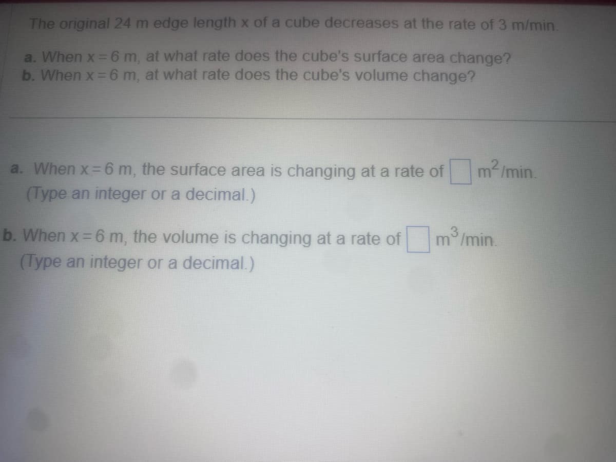 The original 24 m edge length x of a cube decreases at the rate of 3 m/min.
a. When x = 6 m, at what rate does the cube's surface area change?
b. When x = 6 m, at what rate does the cube's volume change?
a. When x=6 m, the surface area is changing at a rate of
(Type an integer or a decimal.)
m²/min.
b. When x = 6 m, the volume is changing at a rate ofm³/min.
(Type an integer or a decimal.)