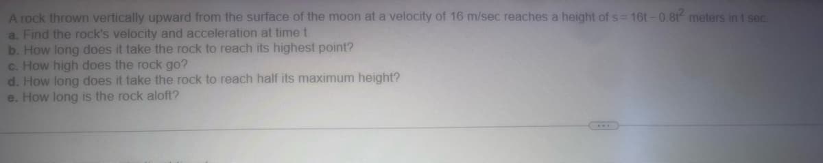 A rock thrown vertically upward from the surface of the moon at a velocity of 16 m/sec reaches a height of s= 16t-0.8t² meters in t sec.
a. Find the rock's velocity and acceleration at time t.
b. How long does it take the rock to reach its highest point?
c. How high does the rock go?
d. How long does it take the rock to reach half its maximum height?
e. How long is the rock aloft?