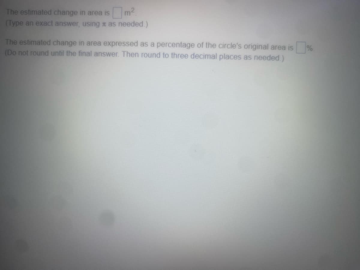 The estimated change in area is
(Type an exact answer, using as needed.)
The estimated change in area expressed as a percentage of the circle's original area is
(Do not round until the final answer. Then round to three decimal places as needed.)
0
%.