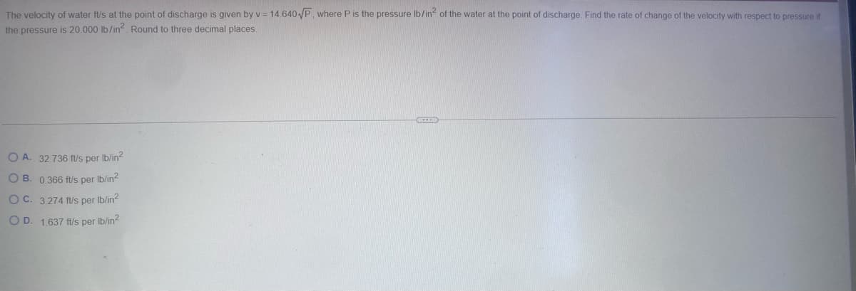 The velocity of water ft/s at the point of discharge is given by v = 14.640√P, where P is the pressure lb/in² of the water at the point of discharge. Find the rate of change of the velocity with respect to pressure if
the pressure is 20.000 lb/in². Round to three decimal places.
OA. 32.736 ft/s per lb/in²
OB. 0.366 ft/s lb/in²
per
OC. 3.274 ft/s per lb/in²
OD. 1.637 ft/s per lb/in²