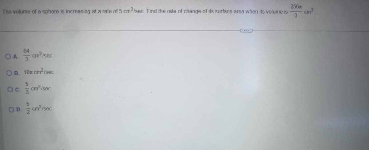 The volume of a sphere is increasing at a rate of 5 cm³/sec. Find the rate of change of its surface area when its volume is
OA.
63.
64
cm2/sec
OB. 10x cm2/sec
OC.
OD.
5
cm²/sec
3
52
cm²/sec
256
cm³
3