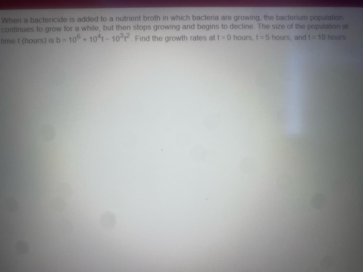 When a bactericide is added to a nutrient broth in which bacteria are growing, the bacterium population
continues to grow for a while, but then stops growing and begins to decline. The size of the population at
time t (hours) is b = 106 + 104t - 10³12. Find the growth rates at t=0 hours, t=5 hours, and t= 10 hours.