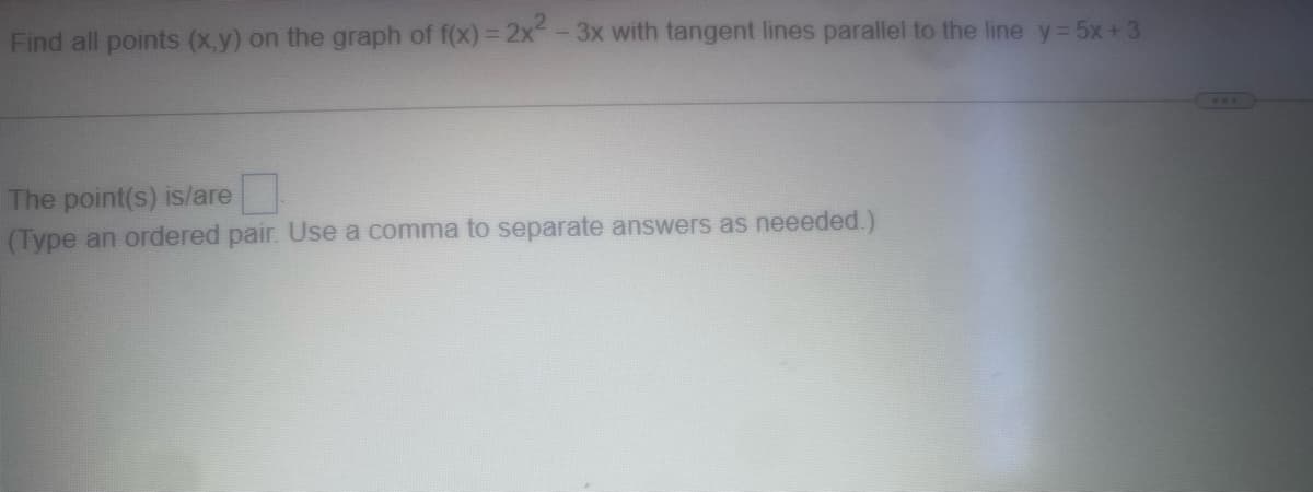 Find all points (x,y) on the graph of f(x) = 2x2-3x with tangent lines parallel to the line y = 5x +3.
The point(s) is/are
(Type an ordered pair. Use a comma to separate answers as neeeded.)