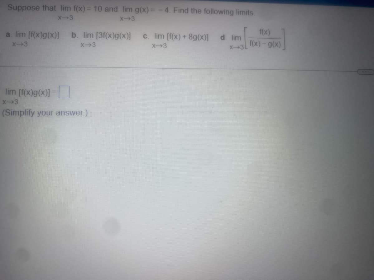 Suppose that lim f(x) = 10 and lim g(x)=-4. Find the following limits.
X-3
X-3
a. lim [f(x)g(x)] b. lim [3f(x)g (x)]
X-3
X-3
lim [f(x)g(x)] =
X-3
(Simplify your answer.)
c. lim [f(x) + 8g(x)]
X-3
d. lim
X-3L
f(x)
f(x) - g(x)