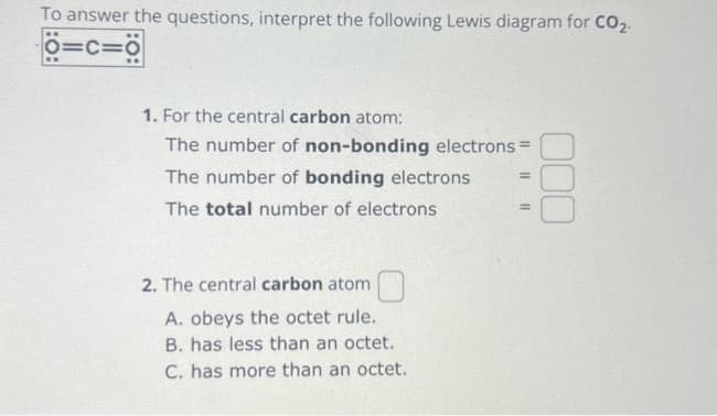 To answer the questions, interpret the following Lewis diagram for CO2.
O=C=O
000
1. For the central carbon atom:
The number of non-bonding electrons =
The number of bonding electrons
The total number of electrons
=
2. The central carbon atom
A. obeys the octet rule.
B. has less than an octet.
C. has more than an octet.