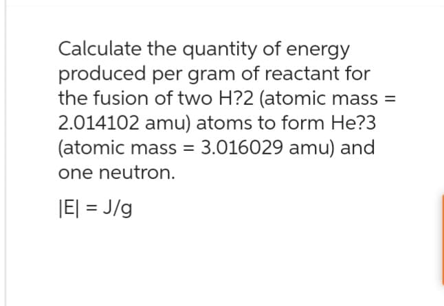 Calculate the quantity of energy
produced per gram of reactant for
the fusion of two H?2 (atomic mass =
2.014102 amu) atoms to form He?3
(atomic mass = 3.016029 amu) and
one neutron.
|E| = J/g