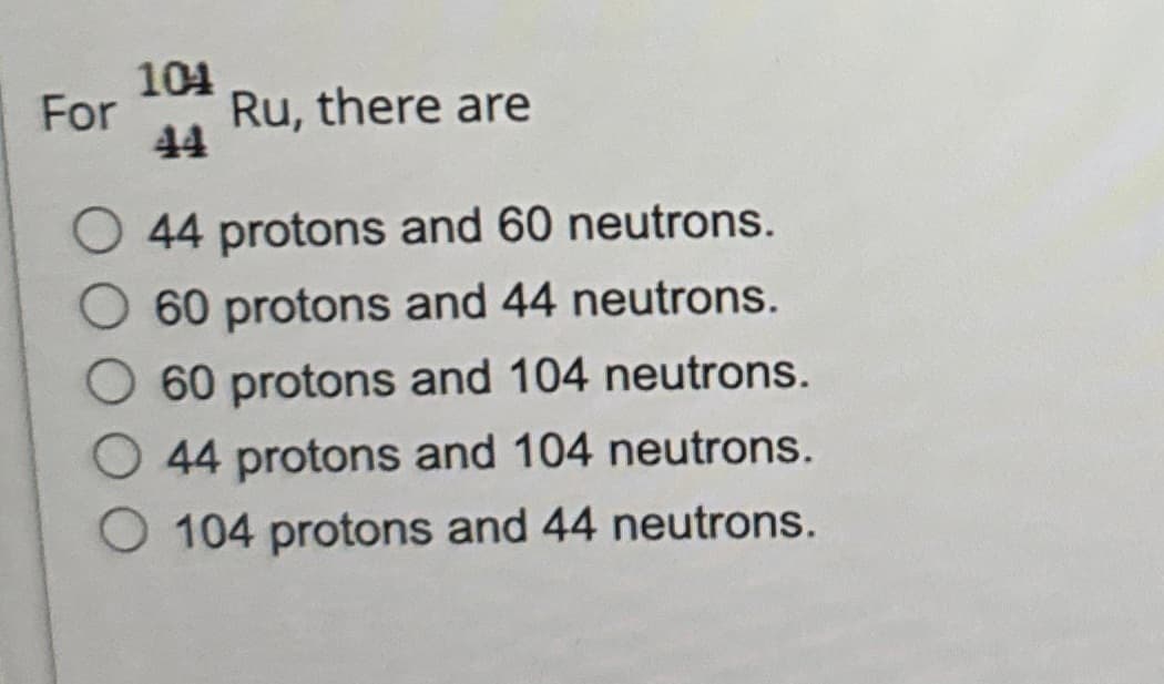 104
For
Ru, there are
44
44 protons and 60 neutrons.
60 protons and 44 neutrons.
60 protons and 104 neutrons.
44 protons and 104 neutrons.
104 protons and 44 neutrons.