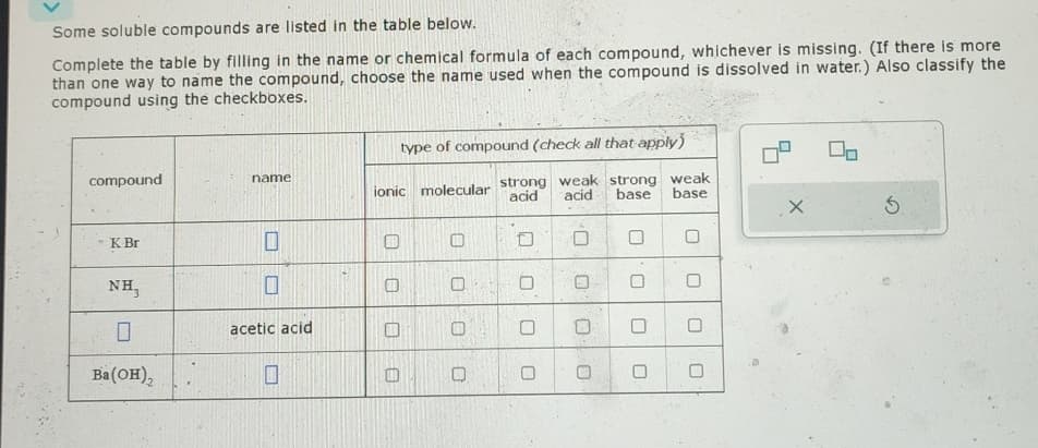 Some soluble compounds are listed in the table below.
Complete the table by filling in the name or chemical formula of each compound, whichever is missing. (If there is more
than one way to name the compound, choose the name used when the compound is dissolved in water.) Also classify the
compound using the checkboxes.
compound
name
- K Br
O
NH₂
☐
Ba(OH)2
☐
acetic acid
type of compound (check all that apply)
strong weak strong weak
ionic molecular acid acid: base base
0
0
O
0
0
O
☐
0
O
0
Do
×
5