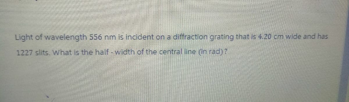 Light of wavelength 556 nm is incident on a diffraction grating that is 4.20 cm wide and has
1227 slits. What is the half-width of the central line (in rad)?