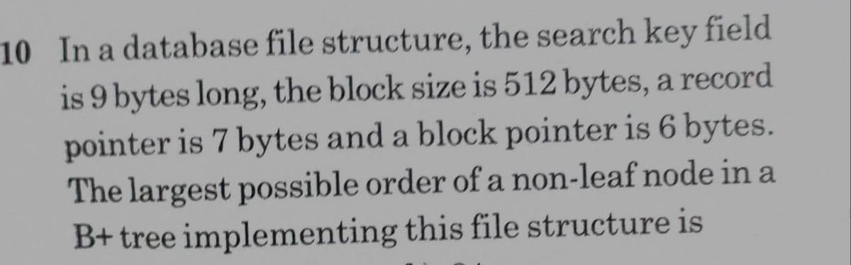10 In a database file structure, the search key field
is 9 bytes long, the block size is 512 bytes, a record
pointer is 7 bytes and a block pointer is 6 bytes.
The largest possible order of a non-leaf node in a
B+ tree implementing this file structure is
