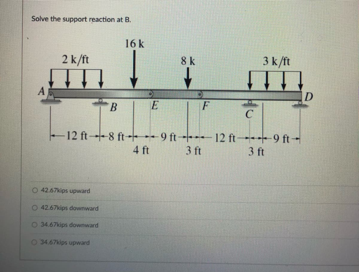 Solve the support reaction at B.
16 k
2 k/ft
8 k
3 k/ft
F
12 ft8 ft--- 9 ft- 12 ft-+9 ft-
3 ft
4 ft
3 ft
O 42.67kips upward
O42.67kips downward
0 34.67kips downward
O 34.67kips upward
