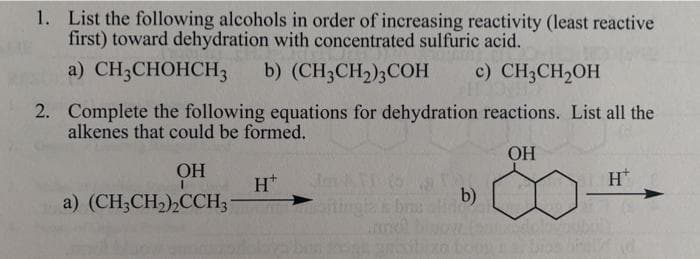 1. List the following alcohols in order of increasing reactivity (least reactive
first) toward dehydration with concentrated sulfuric acid.
a) CH,CHOHCHз
b) (CH3CH2)3COH
c) CH3CH2OH
2. Complete the following equations for dehydration reactions. List all the
alkenes that could be formed.
OH
OH
H*
H*
a) (CH;CH2),CCH3-
b)
ningla s bru
