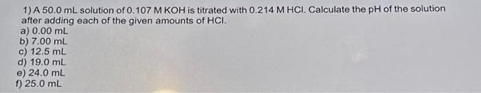 1) A 50.0 mL solution of 0.107 M KOH is titrated with 0.214 M HCI. Calculate the pH of the solution
after adding each of the given amounts of HCI.
a) 0.00 mL
b) 7.00 mL
c) 12.5 mL
d) 19.0 mL
e) 24.0 mL
f) 25.0 mL