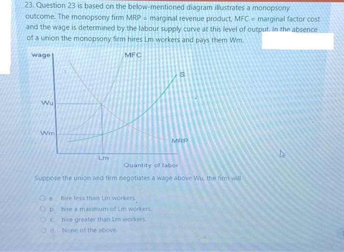 23. Question 23 is based on the below-mentioned diagram illustrates a monopsony
outcome. The monopsony firm MRP = marginal revenue product, MFC = marginal factor cost
and the wage is determined by the labour supply curve at this level of output. In the absence
of a union the monopsony firm hires Lm workers and pays them Wm.
MFC
wage
Wu
Wm
Lm
S
O a. hire less than Lm workers.
Ob. hire a maximum of Lm workers.
Ochire greater than Lm workers.
Od. None of the above.
MRP
Quantity of labor
Suppose the union and firm negotiates a wage above Wu, the firm will
A