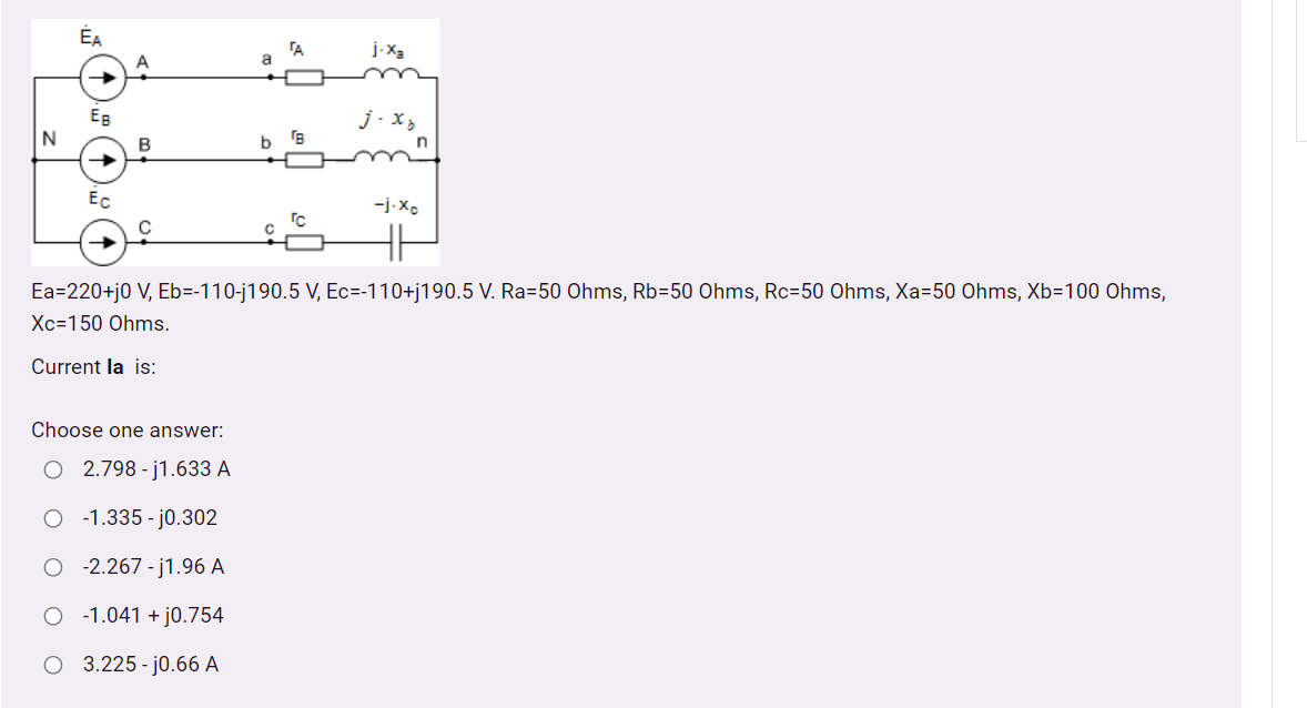 ÉA
TA
EB
j.x3
N
B
Ec
-j-Xe
Ea=220+j0 V, Eb=-110-j190.5 V, Ec=-110+j190.5 V. Ra=50 Ohms, Rb=50 Ohms, Rc=50 Ohms, Xa=50 Ohms, Xb=100 Ohms,
Xc=150 Ohms.
Current la is:
Choose one answer:
O 2.798 - j1.633 A
O - 1.335 - j0.302
O - 2.267 - j1.96 A
O - 1.041 + j0.754
O 3.225-j0.66 A
