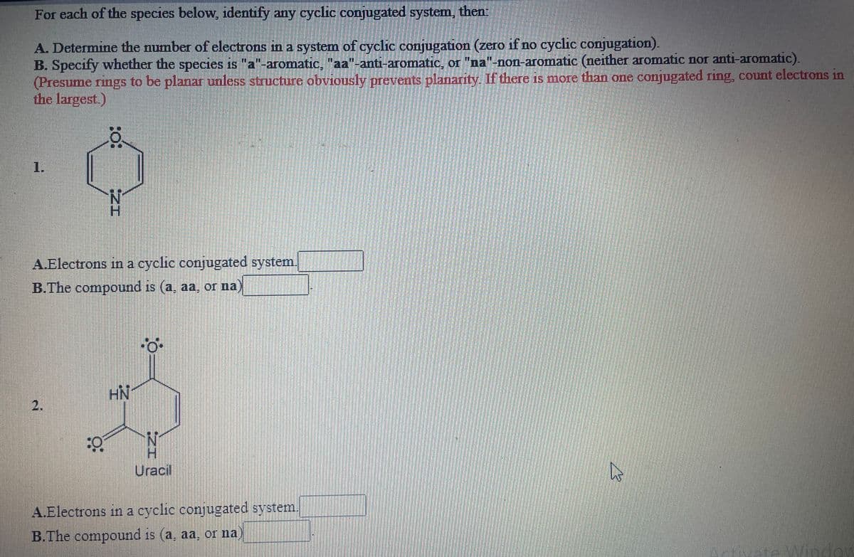 For each of the species below, identify any cyclic conjugated system, then:
A. Determine the number of electrons in a system of cyclic conjugation (zero if no cyclic conjugation).
B. Specify whether the species is "a"-aromatic, "aa"-anti-aromatic, or "na"-non-aromatic (neither aromatic nor anti-aromatic).
(Presume rings to be planar ualess structure obviously prevents planarity. If there is more than one conjugated ring, count electrons in
the largest.)
1.
A.Electrons in a cyclic conjugated system.
B.The compound is (a, aa, or na)
HN
2.
Uracil
A.Electrons in a cyclic conjugated system.
B.The compound is (a, aa, or na
Window
