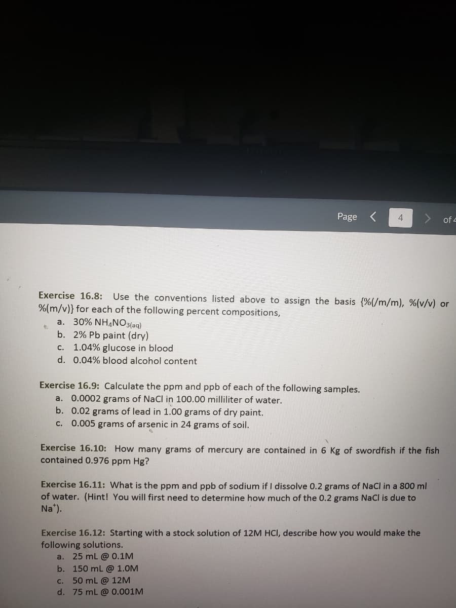 Page
Exercise 16.9: Calculate the ppm and ppb of each of the following samples.
a. 0.0002 grams of NaCl in 100.00 milliliter of water.
b. 0.02 grams of lead in 1.00 grams of dry paint.
c. 0.005 grams of arsenic in 24 grams of soil.
4
Exercise 16.8: Use the conventions listed above to assign the basis (%(/m/m), %(v/v) or
%(m/v)} for each of the following percent compositions,
a. 30% NH4NO3(aq)
b. 2% Pb paint (dry)
c. 1.04% glucose in blood.
d. 0.04% blood alcohol content
Exercise 16.10: How many grams of mercury are contained in 6 Kg of swordfish if the fish
contained 0.976 ppm Hg?
Exercise 16.11: What is the ppm and ppb of sodium if I dissolve 0.2 grams of NaCl in a 800 ml
of water. (Hint! You will first need to determine how much of the 0.2 grams NaCl is due to
Na¹).
of 4
Exercise 16.12: Starting with a stock solution of 12M HCl, describe how you would make the
following solutions.
a. 25 mL @ 0.1M
b. 150 mL @ 1.0M
c. 50 mL @ 12M
d. 75 mL @ 0.001M