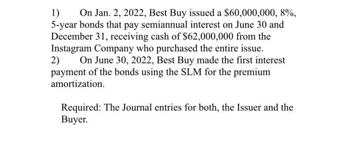 1) On Jan. 2, 2022, Best Buy issued a $60,000,000, 8%,
5-year bonds that pay semiannual interest on June 30 and
December 31, receiving cash of $62,000,000 from the
Instagram Company who purchased the entire issue.
2)
On June 30, 2022, Best Buy made the first interest
payment of the bonds using the SLM for the premium
amortization.
Required: The Journal entries for both, the Issuer and the
Buyer.