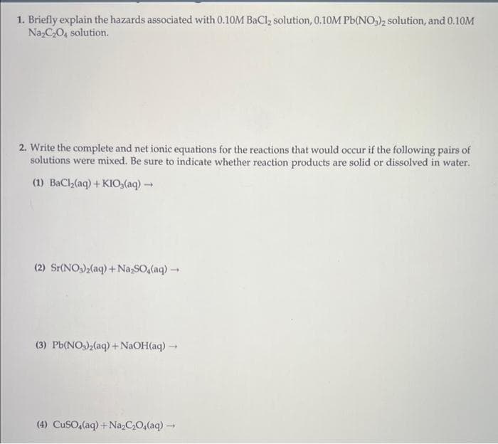 1. Briefly explain the hazards associated with 0.10M BaCl₂ solution, 0.10M Pb(NO3)2 solution, and 0.10M
Na₂C₂O4 solution.
2. Write the complete and net ionic equations for the reactions that would occur if the following pairs of
solutions were mixed. Be sure to indicate whether reaction products are solid or dissolved in water.
(1) BaCl₂(aq) + KIO₂(aq) →→
(2) Sr(NO3)₂(aq) + Na₂SO₂(aq) →
(3) Pb(NO3)2(aq) + NaOH(aq) →
(4) CuSO4(aq) + Na₂C₂O4(aq) →