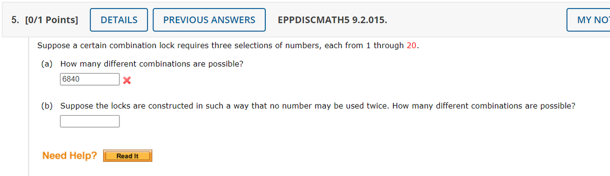 5. [0/1 Points] DETAILS
PREVIOUS ANSWERS
Suppose a certain combination lock requires three selections of numbers, each from 1 through 20.
(a) How many different combinations are possible?
6840
X
Need Help?
EPPDISCMATH5 9.2.015.
(b) Suppose the locks are constructed in such a way that no number may be used twice. How many different combinations are possible?
Read It
MY NO