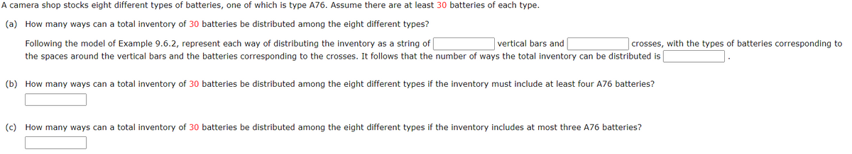 A camera shop stocks eight different types of batteries, one of which is type A76. Assume there are at least 30 batteries of each type.
(a) How many ways can a total inventory of 30 batteries be distributed among the eight different types?
Following the model of Example 9.6.2, represent each way of distributing the inventory as a string of
vertical bars and
the spaces around the vertical bars and the batteries corresponding to the crosses. It follows that the number of ways the total inventory can be distributed is
crosses, with the types of batteries corresponding to
(b) How many ways can a total inventory of 30 batteries be distributed among the eight different types if the inventory must include at least four A76 batteries?
(c) How many ways can a total inventory of 30 batteries be distributed among the eight different types if the inventory includes at most three A76 batteries?