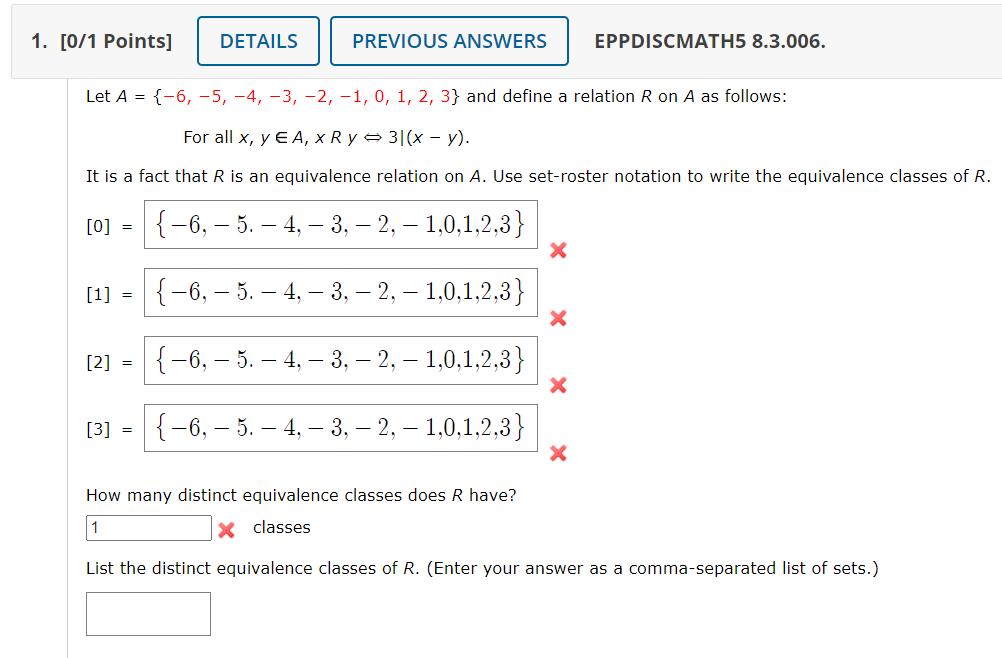 1. [0/1 Points]
[0] =
[1] =
Let A = {-6, -5, −4, −3,−2, −1, 0, 1, 2, 3} and define a relation R on A as follows:
For all x, y EA, x Ry⇒ 3|(x - y).
It is a fact that R is an equivalence relation on A. Use set-roster notation to write the equivalence classes of R.
[2] =
DETAILS
[3] =
PREVIOUS ANSWERS
{ −6, — 5. — 4, — 3, -2, - 1,0,1,2,3}
{−6, — 5. — 4, — 3, — 2, — 1,0,1,2,3}
-
-
{ −6, — 5. — 4, — 3, — 2, — 1,0,1,2,3}
{ −6, — 5. — 4, — 3, -2, -1,0,1,2,3}
EPPDISCMATH5 8.3.006.
X
How many distinct equivalence classes does R have?
1
X classes
List the distinct equivalence classes of R. (Enter your answer as a comma-separated list of sets.)