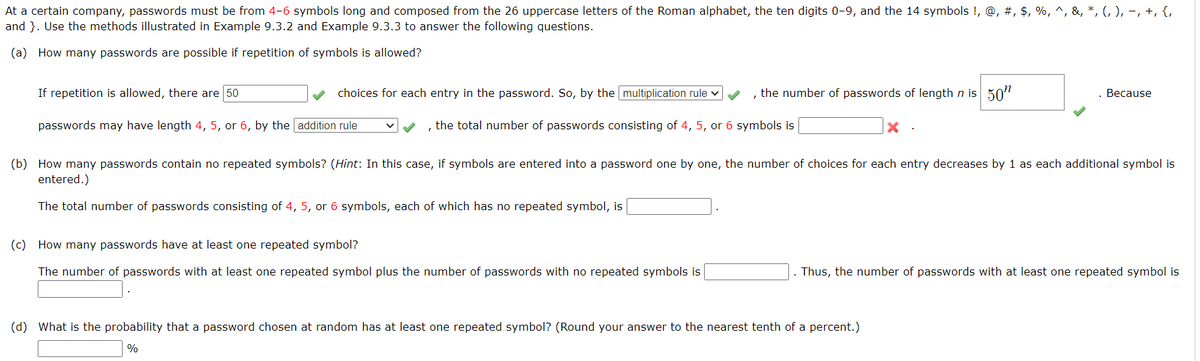 At a certain company, passwords must be from 4-6 symbols long and composed from the 26 uppercase letters of the Roman alphabet, the ten digits 0-9, and the 14 symbols !, @, #, $, %, ^, &, *, (, ), −, +, {,
and }. Use the methods illustrated in Example 9.3.2 and Example 9.3.3 to answer the following questions.
(a) How many passwords are possible if repetition of symbols is allowed?
If repetition is allowed, there are 50
choices for each entry in the password. So, by the multiplication rule ✓ ✓
passwords may have length 4, 5, or 6, by the addition rule
the number of passwords of length n is 50"
, the total number of passwords consisting of 4, 5, or 6 symbols is
(c) How many passwords have at least one repeated symbol?
The number of passwords with at least one repeated symbol plus the number of passwords with no repeated symbols is
X.
(b) How many passwords contain no repeated symbols? (Hint: In this case, if symbols are entered into a password one by one, the number of choices for each entry decreases by 1 as each additional symbol is
entered.)
The total number of passwords consisting of 4, 5, or 6 symbols, each of which has no repeated symbol, is
. Because
(d) What is the probability that a password chosen at random has at least one repeated symbol? (Round your answer to the nearest tenth of a percent.)
%
. Thus, the number of passwords with at least one repeated symbol is