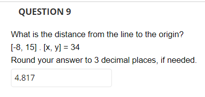 QUESTION 9
What is the distance from the line to the origin?
[-8, 15]. [x, y] = 34
Round your answer to 3 decimal places, if needed.
4.817