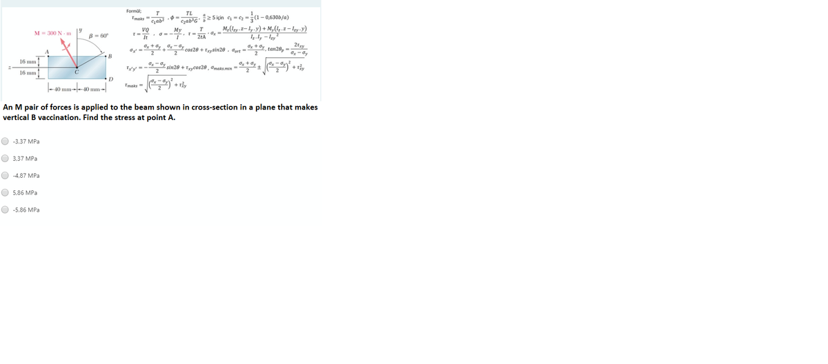 Formül;
TL
2 5 için c = cz =;(1-0,630b/a)
M,(!zy .2– ly .y) + M,(1z .z – lzy.y)
Tmaks =
Gab
Czab³G'
Мy
T
M= 300 N -m
B = 60°
2tA
Iz.ly – Izy²
Ox + Oy Ox – Gy
21xy
Ox + Øy tan28, -
cos20 + Txysin20 , Jort =
O- dy
•B
Iz + 0y ) +
16 mm
Ty'y' =
sin20 + Trycos20 , omaks.min =
16 mm
D
-40 mm--40 mm→|
Tmaks =
+:
An M pair of forces is applied to the beam shown in cross-section in a plane that makes
vertical B vaccination. Find the stress at point A.
O -3,37 MPa
O 3,37 MPa
O -4,87 MPa
O 5,86 MPa
O -5,86 MPa
