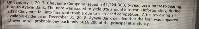 On January 1, 2017, Cheyenne Company issued a $1,224,300, 5-year, zero-interest-bearing
note to Ayayai Bank. The note was issued to yield 8% annual interest. Unfortunately, during
2018 Cheyenne fell into financial trouble due to increased competition. After reviewing all
available evidence on December 31, 2018, Ayayai Bank decided that the loan was impaired.
Cheyenne will probably pay back only $816,200 of the principal at maturity.