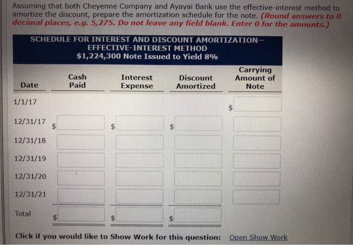 Assuming that both Cheyenne Company and Ayayai Bank use the effective-interest method to
amortize the discount, prepare the amortization schedule for the note. (Round answers to 0
decimal places, e.g. 5,275. Do not leave any field blank. Enter 0 for the amounts.)
SCHEDULE FOR INTEREST AND DISCOUNT AMORTIZATION-
EFFECTIVE-INTEREST METHOD
$1,224,300 Note Issued to Yield 8%
Date
1/1/17
12/31/17
12/31/18
12/31/19
12/31/20
12/31/21
Total
$
Cash
Paid
IA
Interest
Expense
LA
$
Discount
Amortized
LA
Carrying
Amount of
Note
Click if you would like to Show Work for this question: Open Show Work