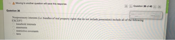 Moving to another question will save this response.
Question 36
Question 36 of 40
Nonposessory interests (i.e. bundles of real property rights that do not include possession) include all of the following
EXCEPT:
O leasehold interests
Ocasements
Orestrictive covenants
liens