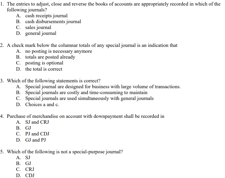 1. The entries to adjust, close and reverse the books of accounts are appropriately recorded in which of the
following journals?
A. cash receipts journal
B. cash disbursements journal
C. sales journal
D. general journal
2. A check mark below the columnar totals of any special journal is an indication that
A. no posting is necessary anymore
B. totals are posted already
C. posting is optional
D. the total is correct
3. Which of the following statements is correct?
A. Special journal are designed for business with large volume of transactions.
B. Special journals are costly and time-consuming to maintain
C. Special journals are used simultaneously with general journals
D. Choices a and c.
4. Purchase of merchandise on account with downpayment shall be recorded in
A. SJ and CRJ
В. GJ
C. PJ and CDJ
D. GJ and PJ
5. Which of the following is not a special-purpose journal?
A. SJ
В. GJ
С. CRJ
D. CDJ
