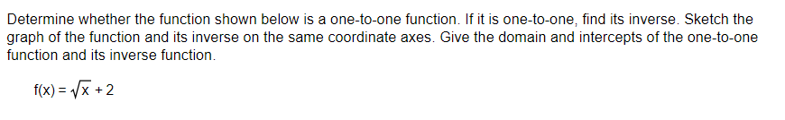 Determine whether the function shown below is a one-to-one function. If it is one-to-one, find its inverse. Sketch the
graph of the function and its inverse on the same coordinate axes. Give the domain and intercepts of the one-to-one
function and its inverse function.
f(x)=√x +2